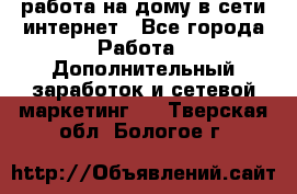 работа на дому в сети интернет - Все города Работа » Дополнительный заработок и сетевой маркетинг   . Тверская обл.,Бологое г.